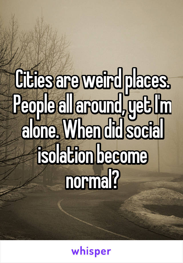 Cities are weird places. People all around, yet I'm alone. When did social isolation become normal?