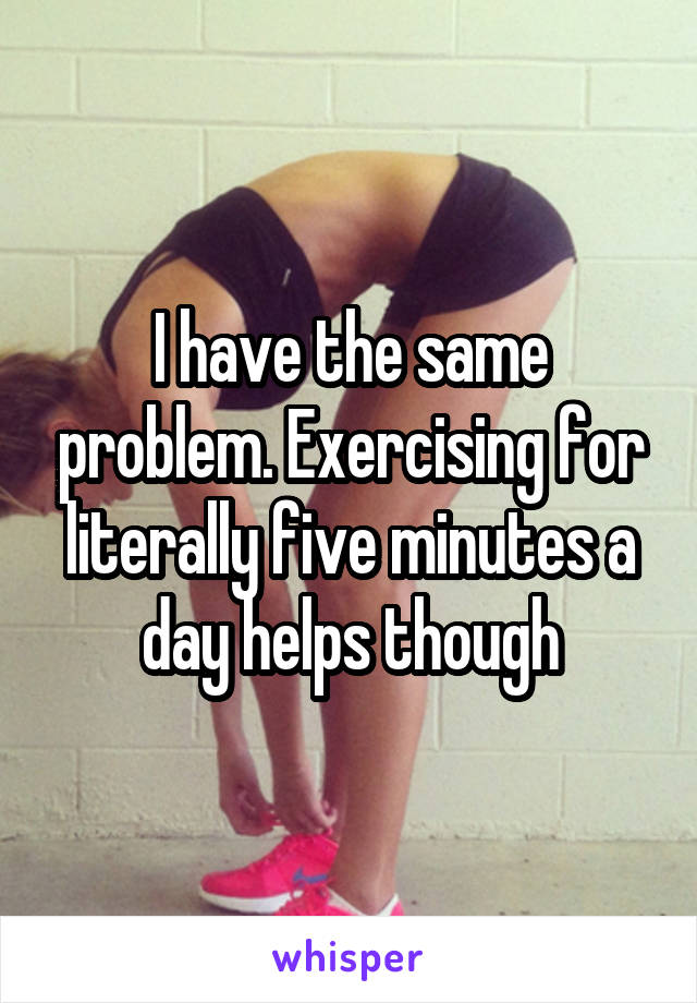 I have the same problem. Exercising for literally five minutes a day helps though