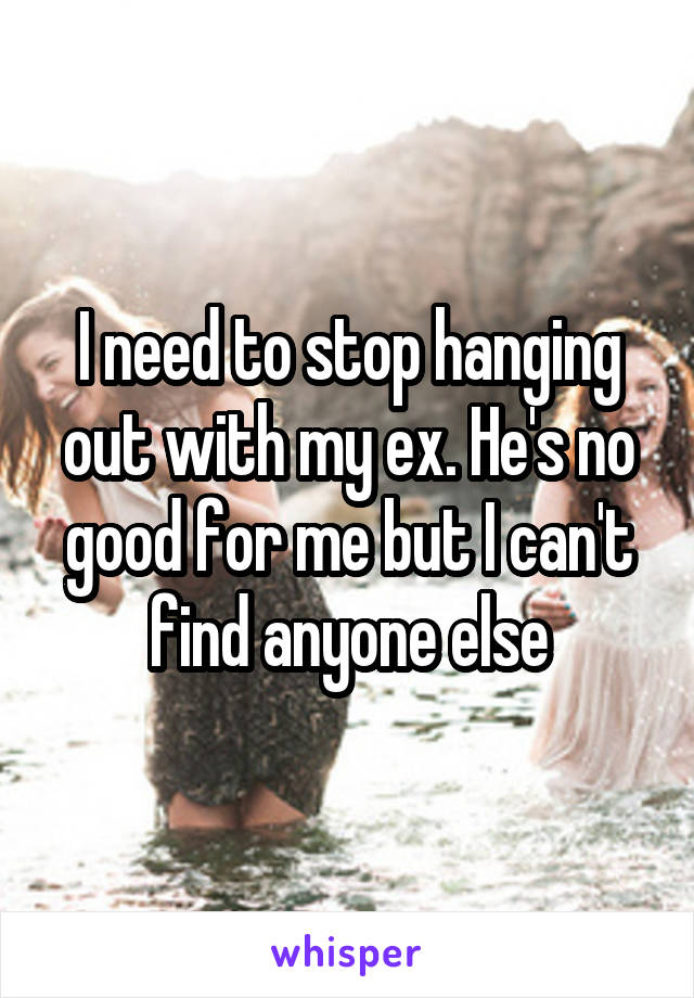 I need to stop hanging out with my ex. He's no good for me but I can't find anyone else