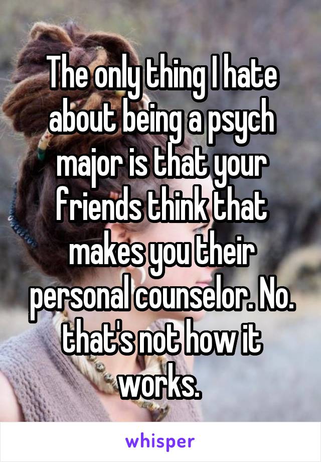 The only thing I hate about being a psych major is that your friends think that makes you their personal counselor. No. that's not how it works. 