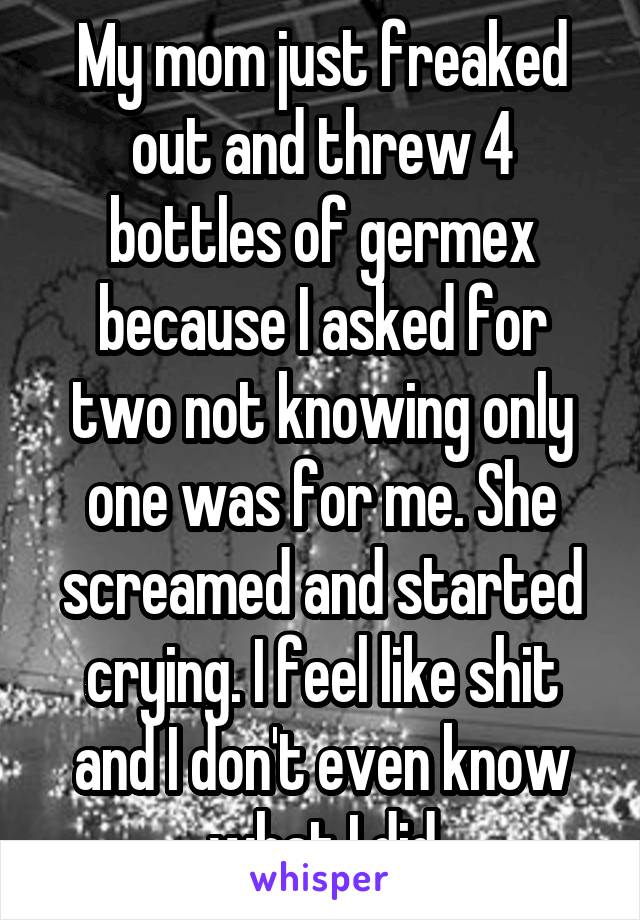 My mom just freaked out and threw 4 bottles of germex because I asked for two not knowing only one was for me. She screamed and started crying. I feel like shit and I don't even know what I did