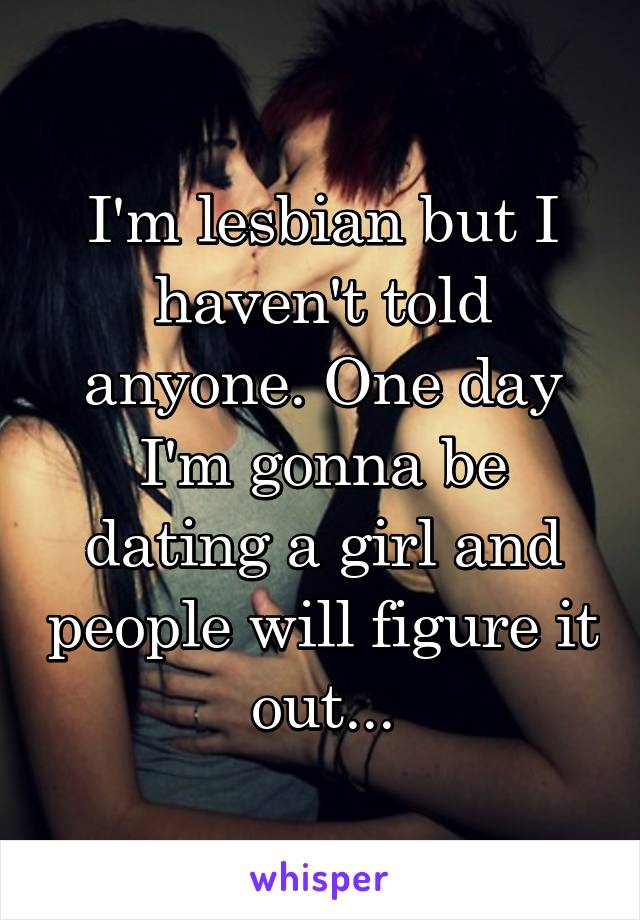 I'm lesbian but I haven't told anyone. One day I'm gonna be dating a girl and people will figure it out...