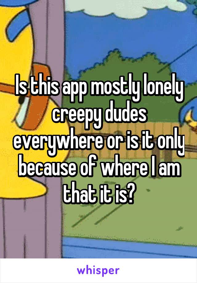 Is this app mostly lonely creepy dudes everywhere or is it only because of where I am that it is?