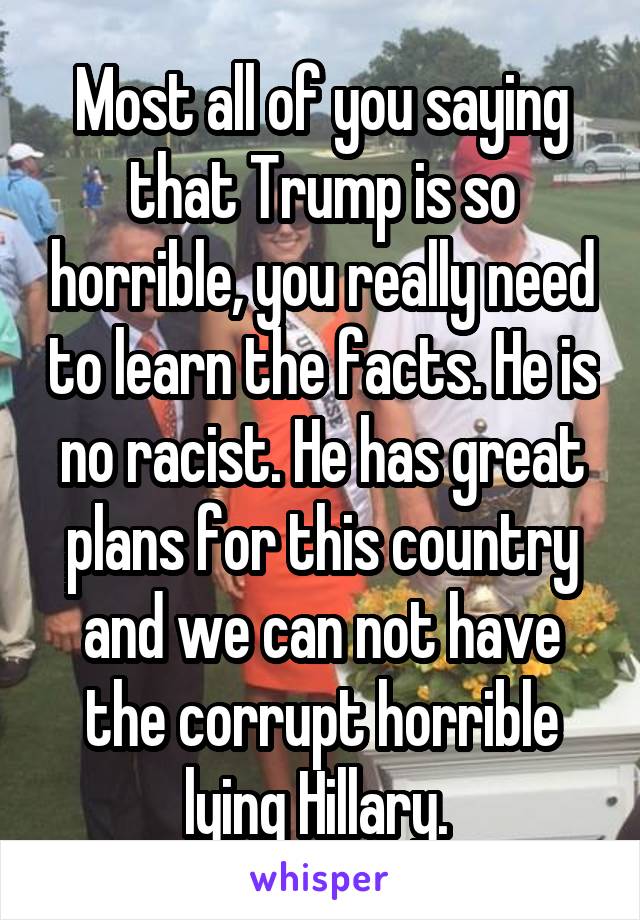 Most all of you saying that Trump is so horrible, you really need to learn the facts. He is no racist. He has great plans for this country and we can not have the corrupt horrible lying Hillary. 