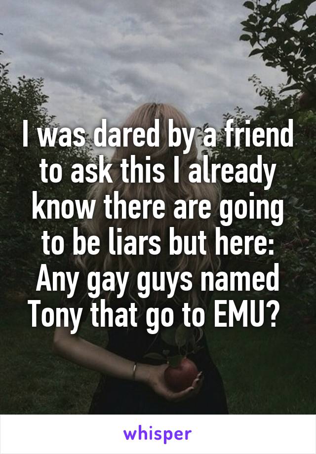 I was dared by a friend to ask this I already know there are going to be liars but here:
Any gay guys named Tony that go to EMU? 
