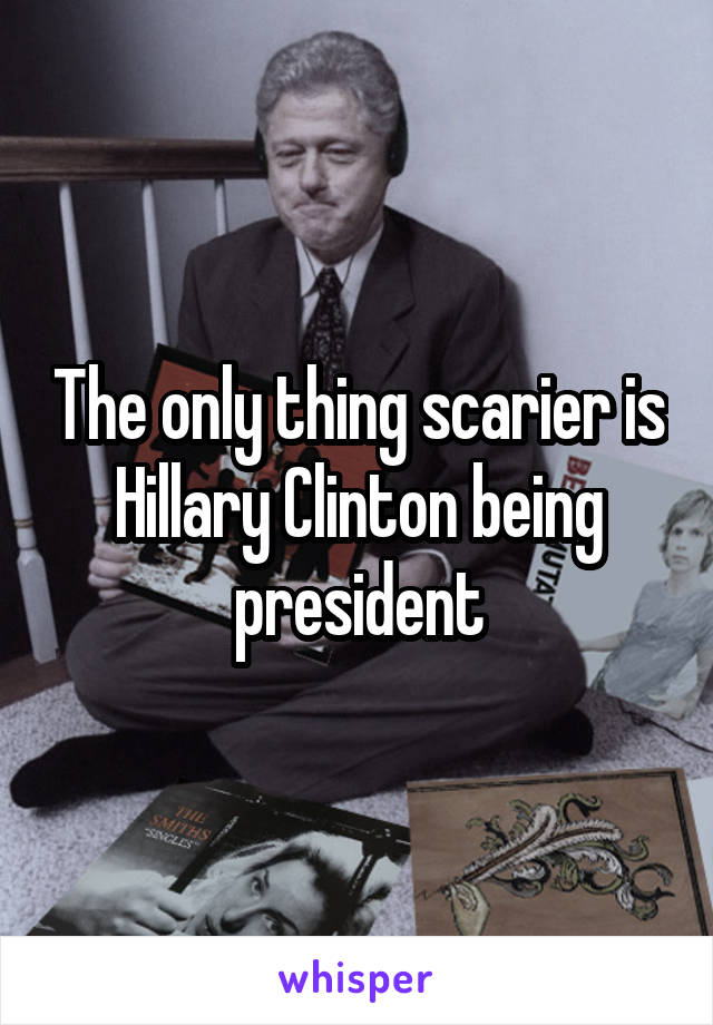 The only thing scarier is Hillary Clinton being president