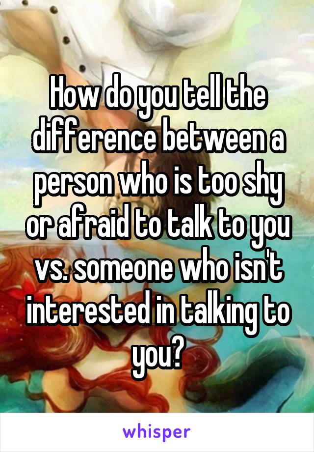 How do you tell the difference between a person who is too shy or afraid to talk to you vs. someone who isn't interested in talking to you?
