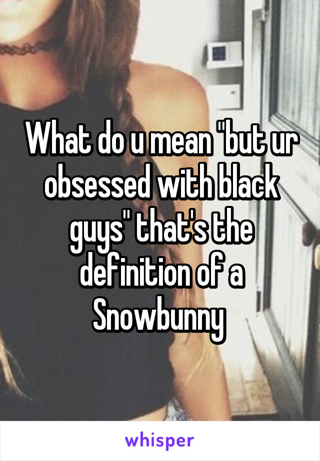 What do u mean "but ur obsessed with black guys" that's the definition of a Snowbunny 