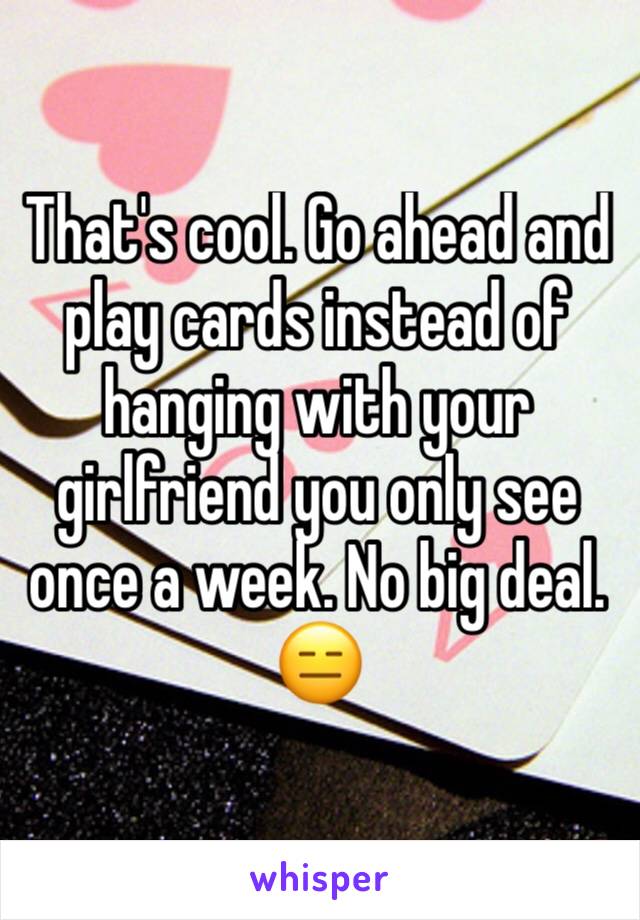 That's cool. Go ahead and  play cards instead of hanging with your girlfriend you only see once a week. No big deal. 😑