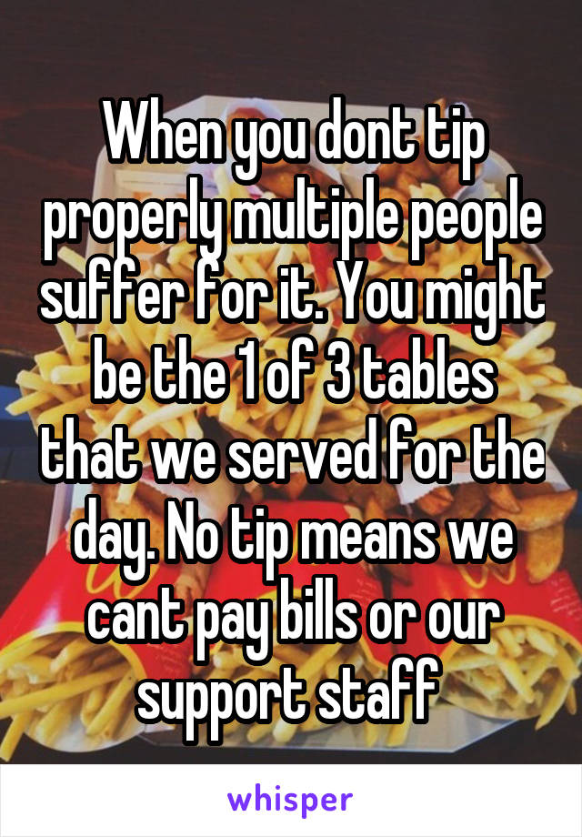 When you dont tip properly multiple people suffer for it. You might be the 1 of 3 tables that we served for the day. No tip means we cant pay bills or our support staff 