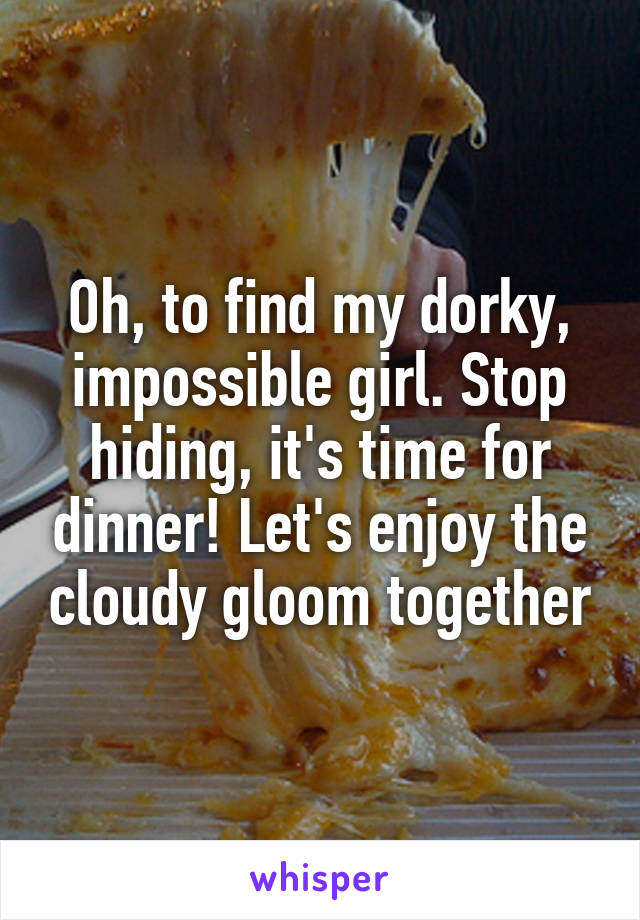 Oh, to find my dorky, impossible girl. Stop hiding, it's time for dinner! Let's enjoy the cloudy gloom together