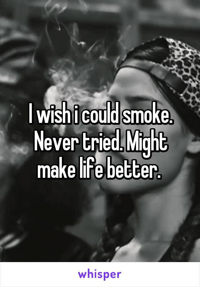 I wish i could smoke. Never tried. Might make life better. 