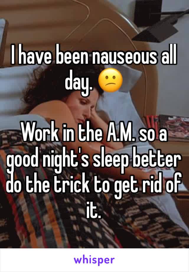 I have been nauseous all day. 😕 

Work in the A.M. so a good night's sleep better do the trick to get rid of it.