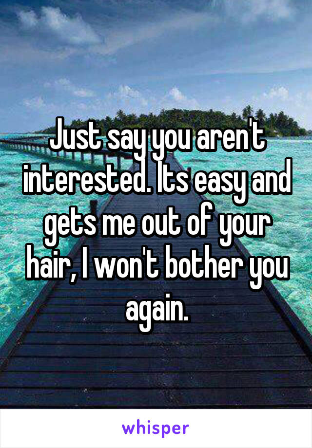 Just say you aren't interested. Its easy and gets me out of your hair, I won't bother you again.