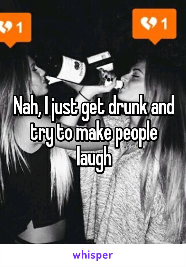 Nah, I just get drunk and try to make people laugh