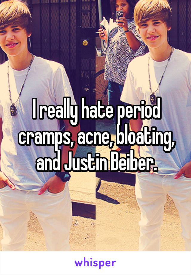 I really hate period cramps, acne, bloating, and Justin Beiber.