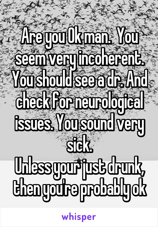 Are you Ok man.  You seem very incoherent. You should see a dr. And check for neurological issues. You sound very sick.
Unless your just drunk, then you're probably ok