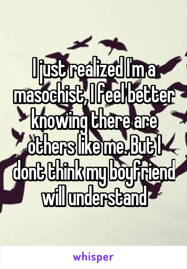 I just realized I'm a masochist, I feel better knowing there are others like me. But I dont think my boyfriend will understand