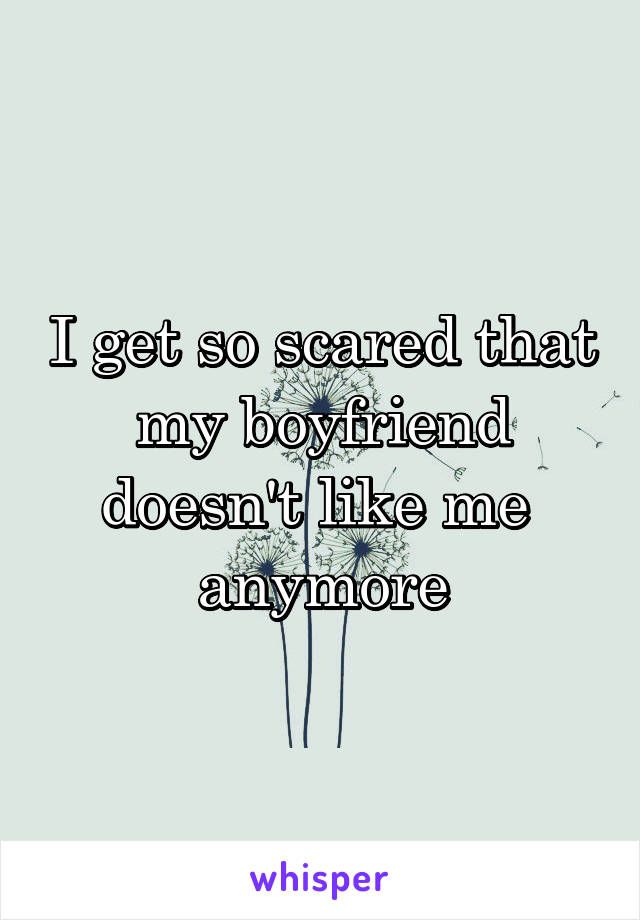 I get so scared that my boyfriend doesn't like me  anymore