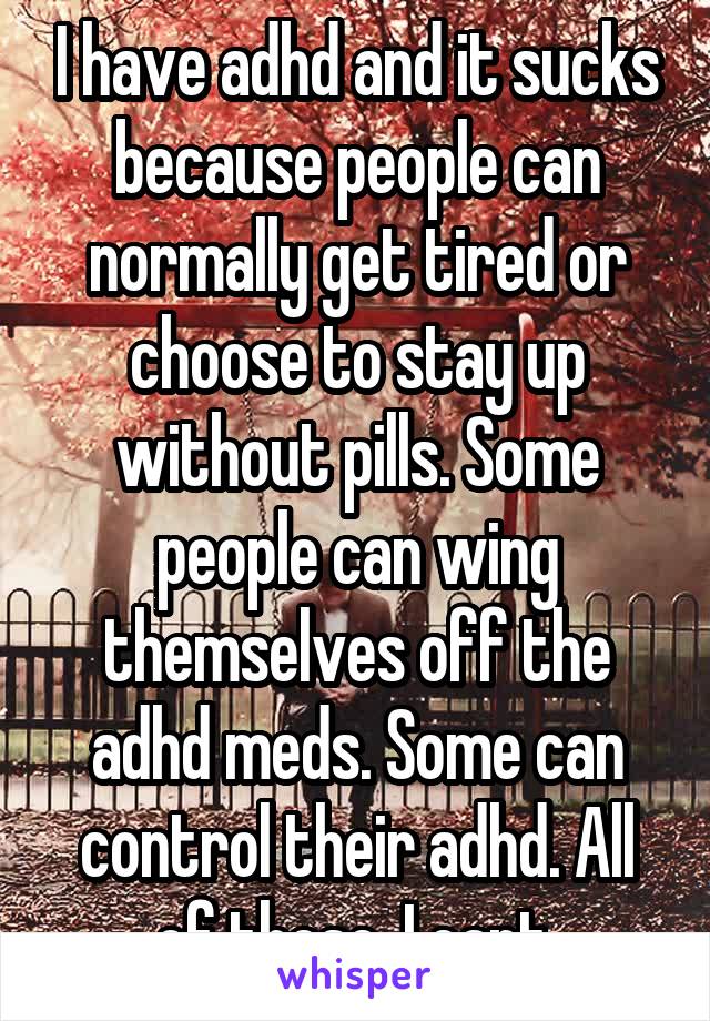 I have adhd and it sucks because people can normally get tired or choose to stay up without pills. Some people can wing themselves off the adhd meds. Some can control their adhd. All of these, I cant.
