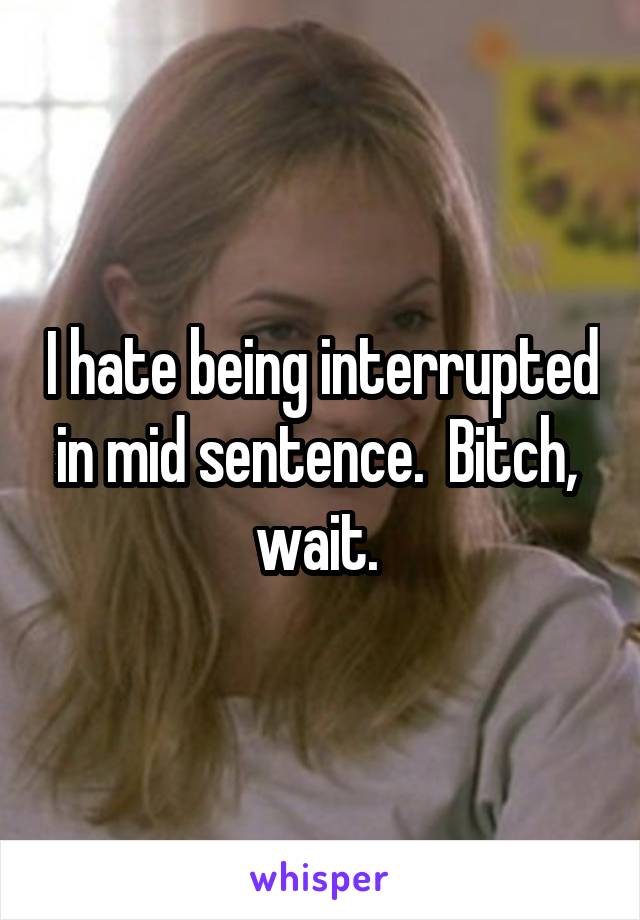 I hate being interrupted in mid sentence.  Bitch,  wait. 
