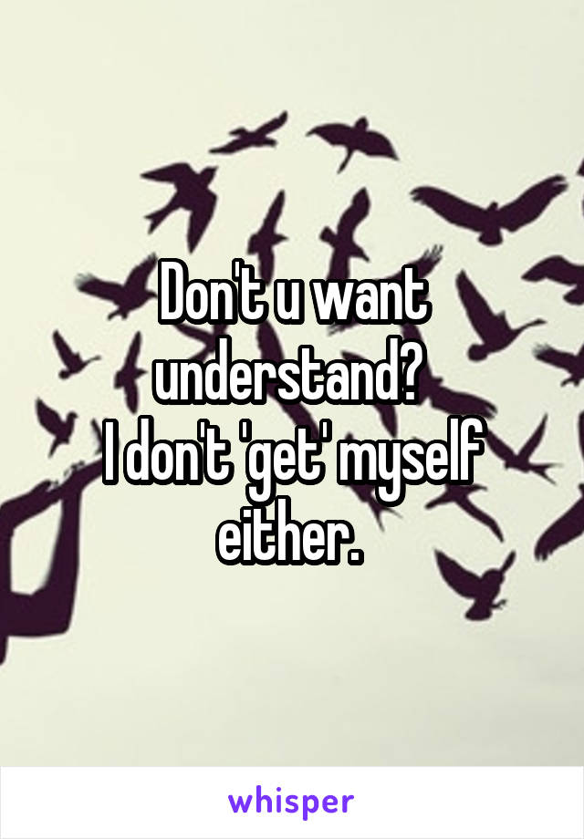 Don't u want understand? 
I don't 'get' myself either. 