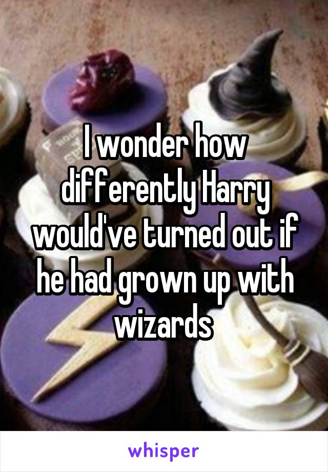 I wonder how differently Harry would've turned out if he had grown up with wizards 