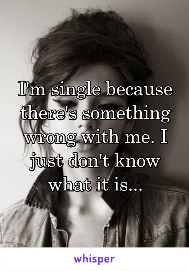 I'm single because there's something wrong with me. I just don't know what it is...