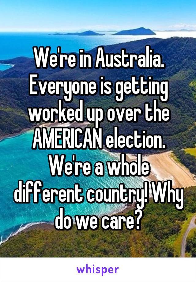 We're in Australia. Everyone is getting worked up over the AMERICAN election. We're a whole different country! Why do we care?