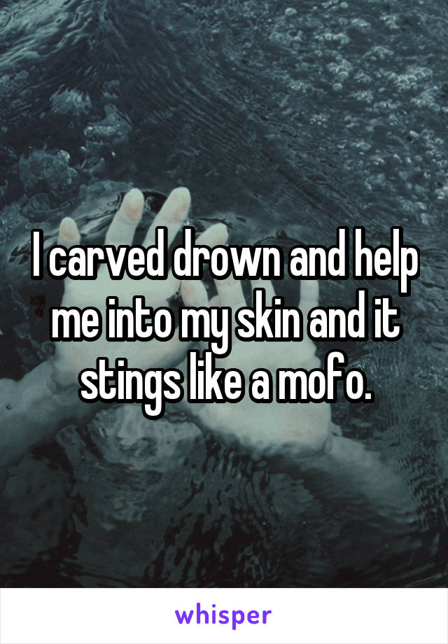 I carved drown and help me into my skin and it stings like a mofo.