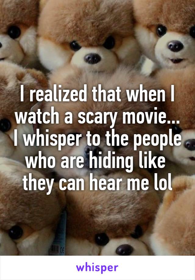 I realized that when I watch a scary movie... I whisper to the people who are hiding like  they can hear me lol