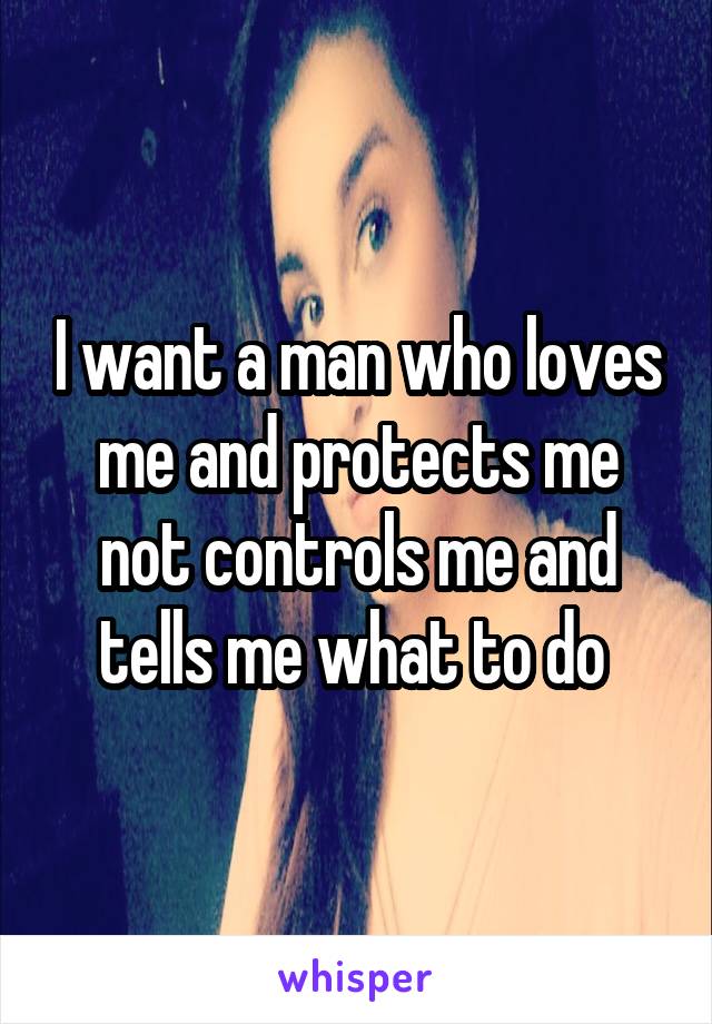 I want a man who loves me and protects me not controls me and tells me what to do 