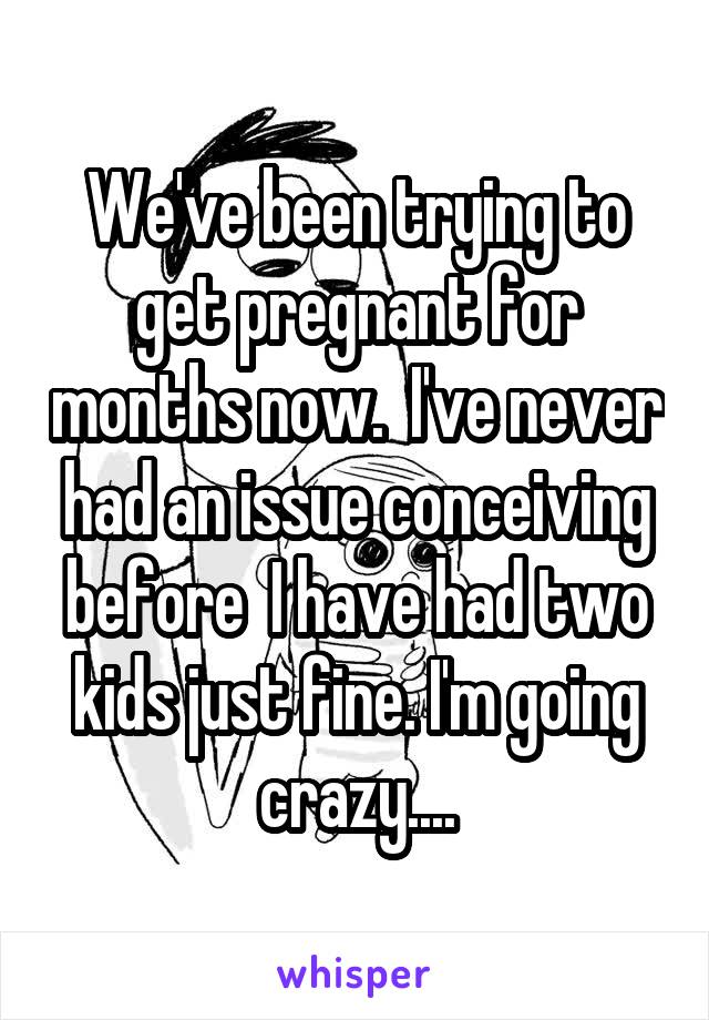 We've been trying to get pregnant for months now.  I've never had an issue conceiving before  I have had two kids just fine. I'm going crazy....