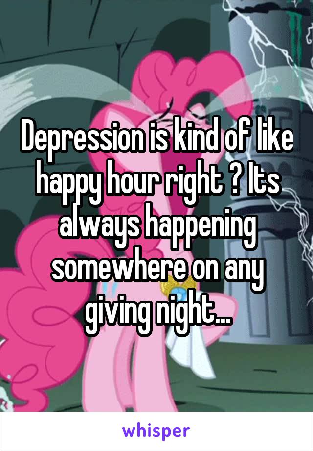 Depression is kind of like happy hour right ? Its always happening somewhere on any giving night...