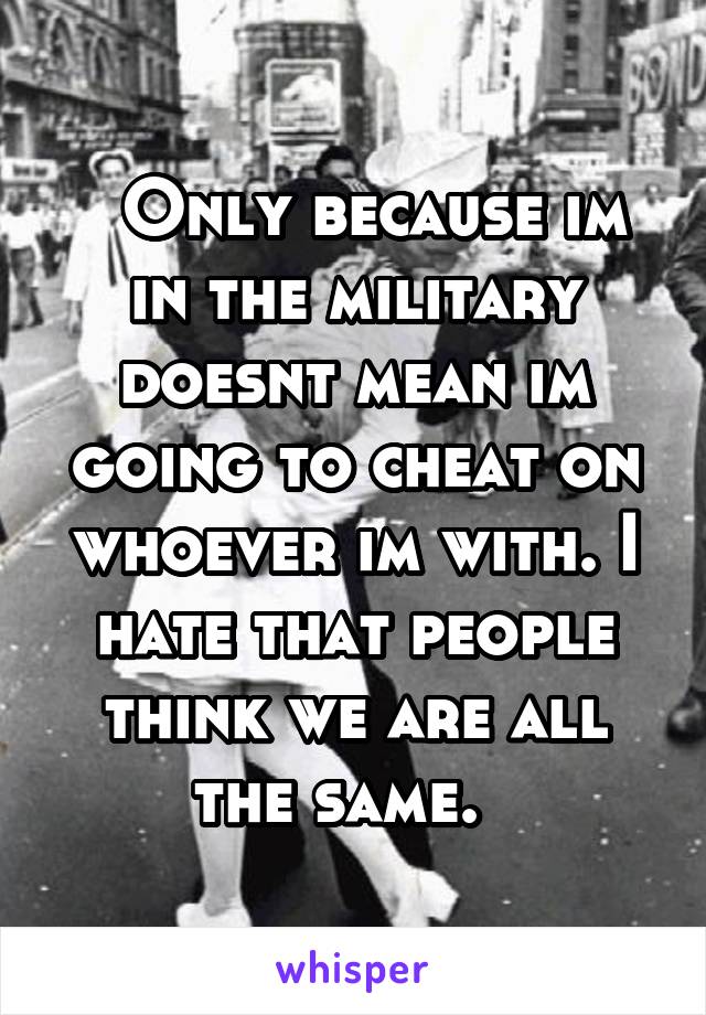   Only because im in the military doesnt mean im going to cheat on whoever im with. I hate that people think we are all the same.  