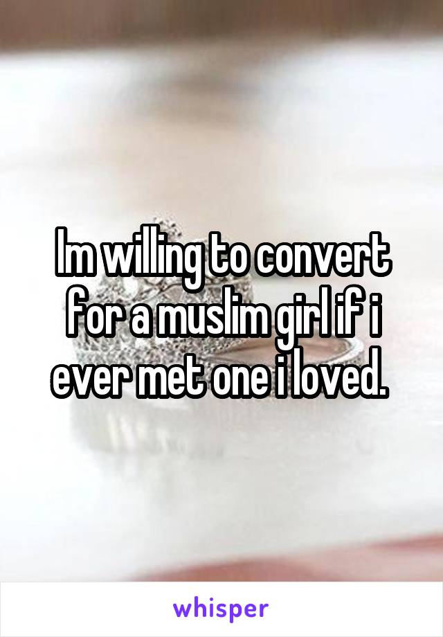 Im willing to convert for a muslim girl if i ever met one i loved. 