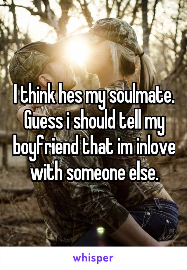 I think hes my soulmate. Guess i should tell my boyfriend that im inlove with someone else.