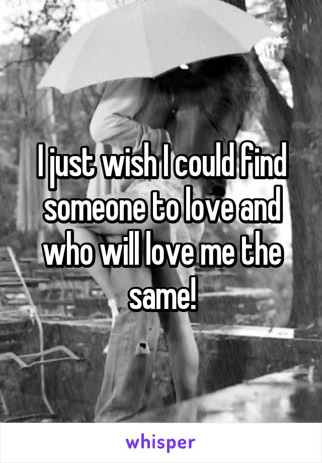 I just wish I could find someone to love and who will love me the same!