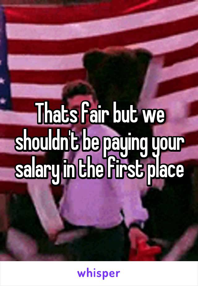 Thats fair but we shouldn't be paying your salary in the first place
