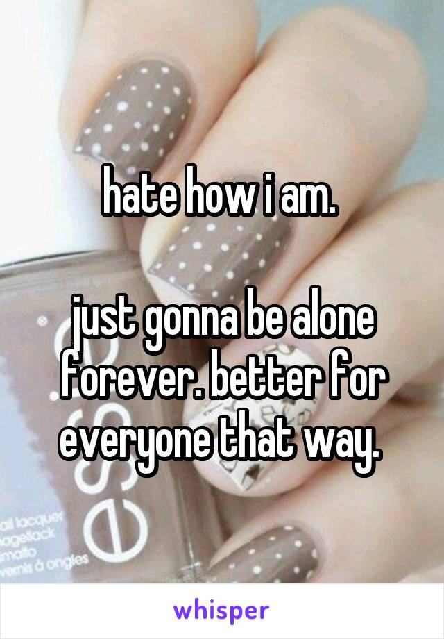hate how i am. 

just gonna be alone forever. better for everyone that way. 