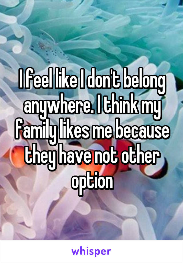 I feel like I don't belong anywhere. I think my family likes me because they have not other option
