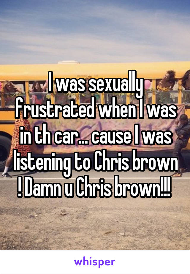 I was sexually frustrated when I was in th car... cause I was listening to Chris brown ! Damn u Chris brown!!! 