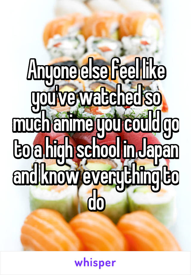 Anyone else feel like you've watched so much anime you could go to a high school in Japan and know everything to do