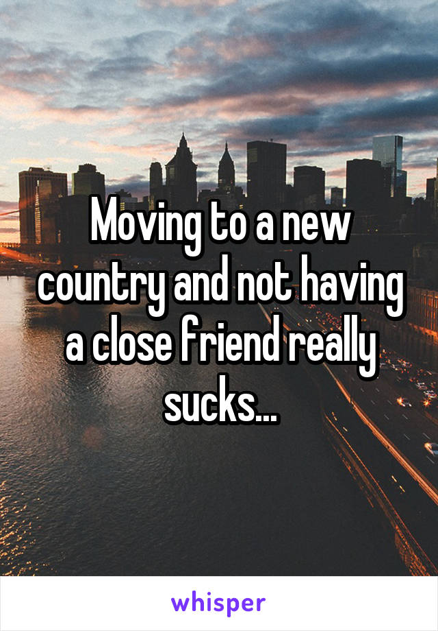 Moving to a new country and not having a close friend really sucks...