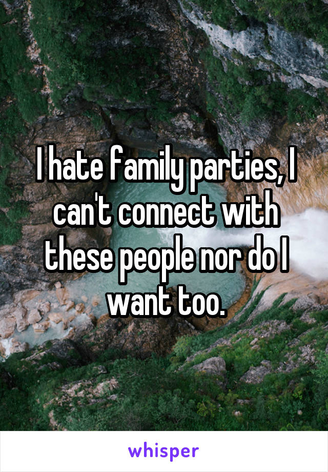 I hate family parties, I can't connect with these people nor do I want too.