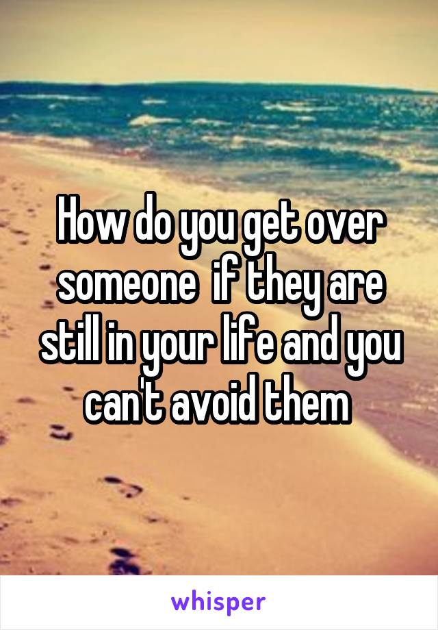 How do you get over someone  if they are still in your life and you can't avoid them 