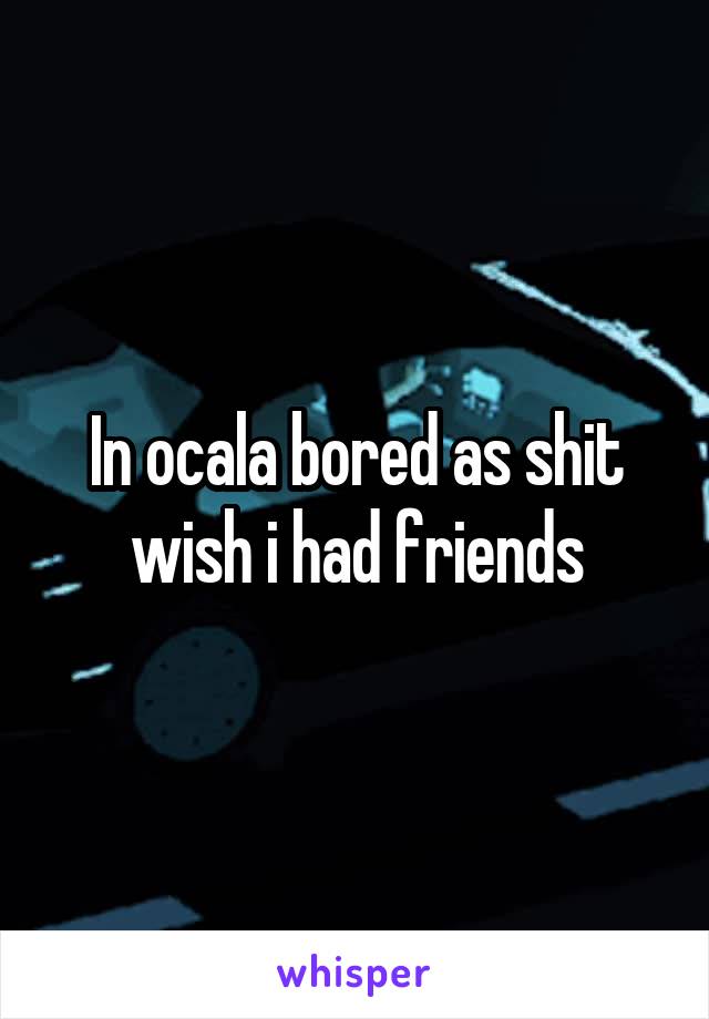 In ocala bored as shit wish i had friends