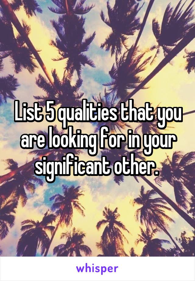List 5 qualities that you are looking for in your significant other. 