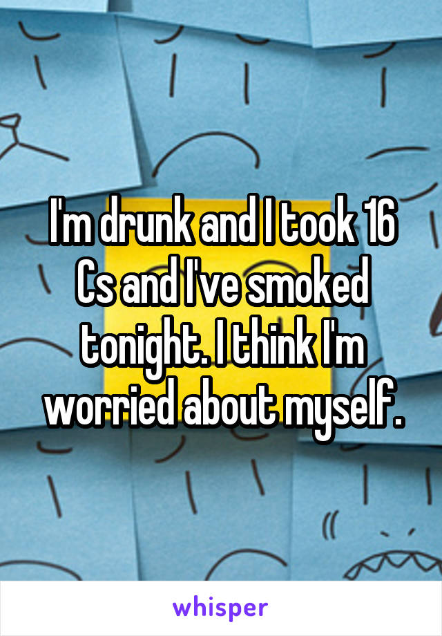 I'm drunk and I took 16 Cs and I've smoked tonight. I think I'm worried about myself.