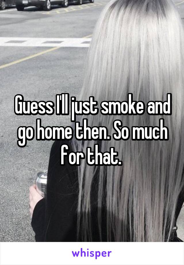 Guess I'll just smoke and go home then. So much for that. 